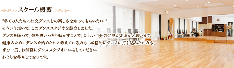 “多くの人たちに社交ダンスをの楽しさを知ってもらいたい。”そういう想いで、このダンススタジオを設立しました。ダンスを踊って、体を思いっきり動かすことで、新しい自分の発見があるかと思います。健康のためにダンスを始めたいと考えている方も、本格的にダンスに打ち込みたい方も、ぜひ一度、お気軽にダンススタジオにいらしてください。心よりお待ちしております。